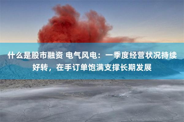 什么是股市融资 电气风电：一季度经营状况持续好转，在手订单饱满支撑长期发展