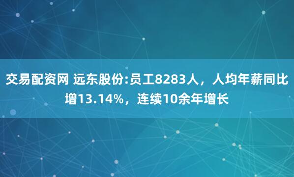 交易配资网 远东股份:员工8283人，人均年薪同比增13.14%，连续10余年增长