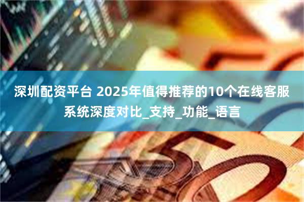 深圳配资平台 2025年值得推荐的10个在线客服系统深度对比_支持_功能_语言