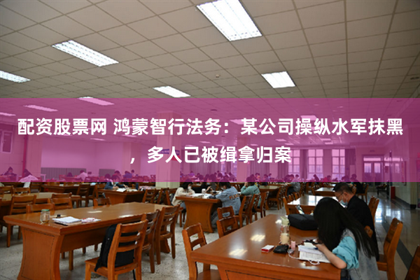 配资股票网 鸿蒙智行法务：某公司操纵水军抹黑，多人已被缉拿归案