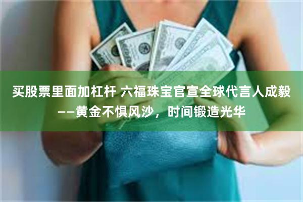 买股票里面加杠杆 六福珠宝官宣全球代言人成毅——黄金不惧风沙，时间锻造光华