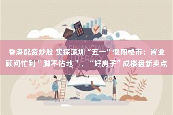 香港配资炒股 实探深圳“五一”假期楼市：置业顾问忙到＂脚不沾地＂，“好房子”成楼盘新卖点