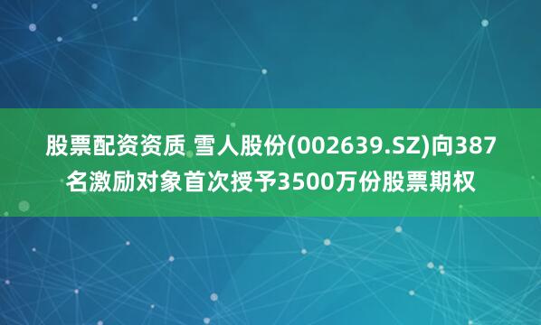 股票配资资质 雪人股份(002639.SZ)向387名激励对象首次授予3500万份股票期权