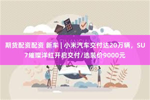期货配资配资 新车 | 小米汽车交付达20万辆，SU7璀璨洋红开启交付/选装价9000元