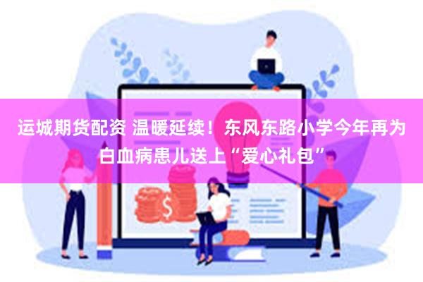 运城期货配资 温暖延续！东风东路小学今年再为白血病患儿送上“爱心礼包”