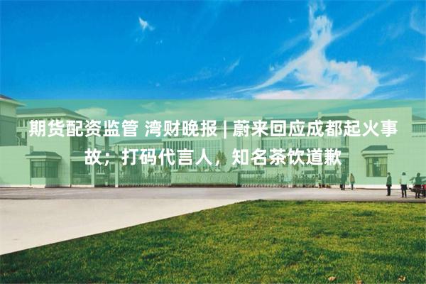 期货配资监管 湾财晚报 | 蔚来回应成都起火事故；打码代言人，知名茶饮道歉