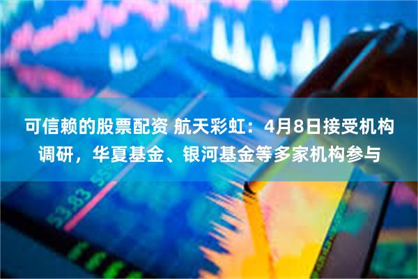 可信赖的股票配资 航天彩虹：4月8日接受机构调研，华夏基金、银河基金等多家机构参与
