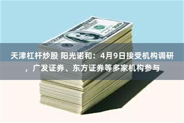 天津杠杆炒股 阳光诺和：4月9日接受机构调研，广发证券、东方证券等多家机构参与