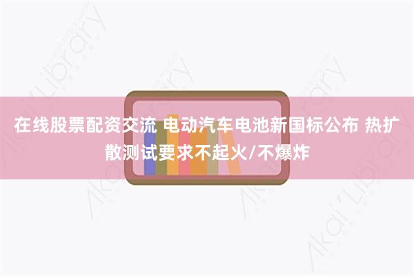 在线股票配资交流 电动汽车电池新国标公布 热扩散测试要求不起火/不爆炸