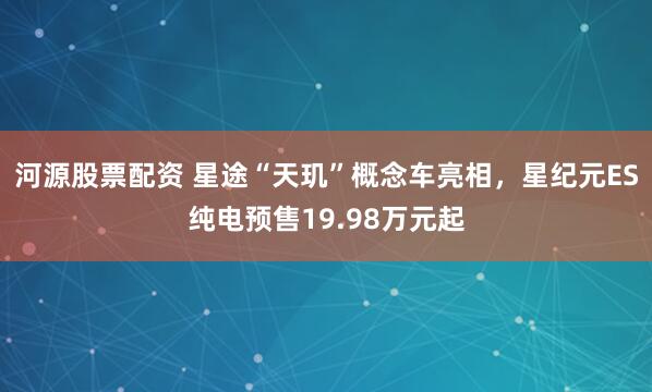 河源股票配资 星途“天玑”概念车亮相，星纪元ES纯电预售19.98万元起