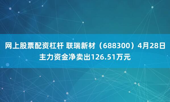 网上股票配资杠杆 联瑞新材（688300）4月28日主力资金净卖出126.51万元