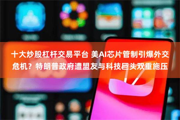 十大炒股杠杆交易平台 美AI芯片管制引爆外交危机？特朗普政府遭盟友与科技巨头双重施压