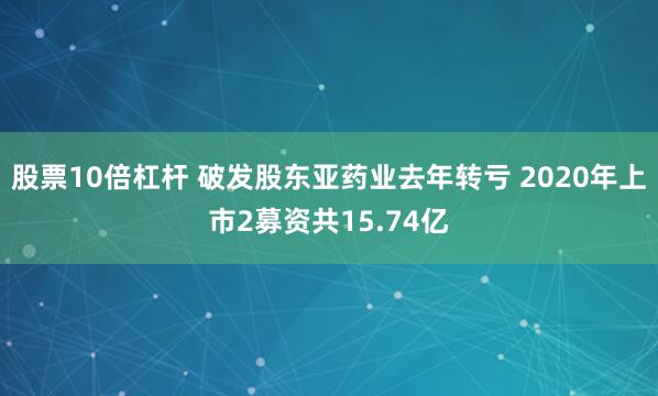 股票10倍杠杆 破发股东亚药业去年转亏 2020年上市2募资共15.74亿
