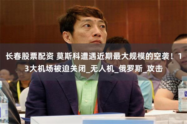 长春股票配资 莫斯科遭遇近期最大规模的空袭！13大机场被迫关闭_无人机_俄罗斯_攻击