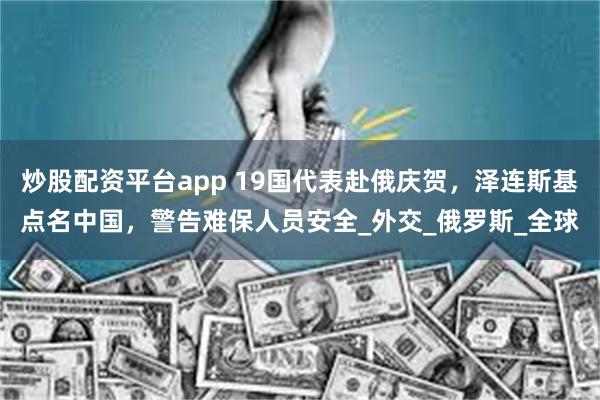 炒股配资平台app 19国代表赴俄庆贺，泽连斯基点名中国，警告难保人员安全_外交_俄罗斯_全球