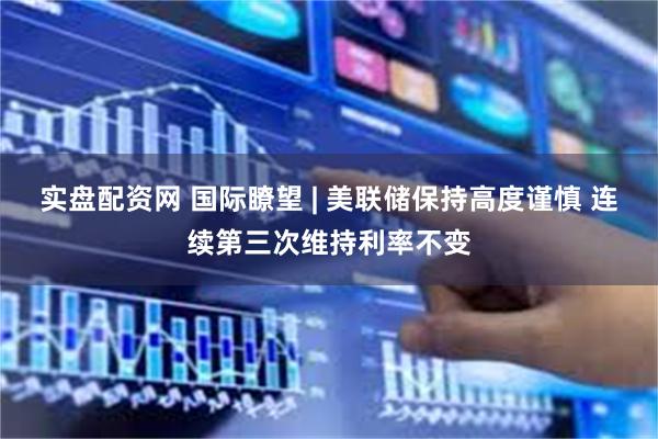 实盘配资网 国际瞭望 | 美联储保持高度谨慎 连续第三次维持利率不变