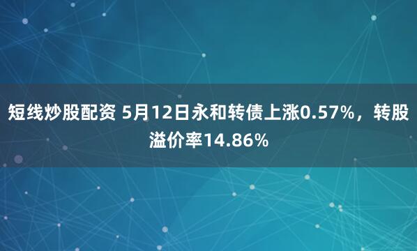 短线炒股配资 5月12日永和转债上涨0.57%，转股溢价率14.86%