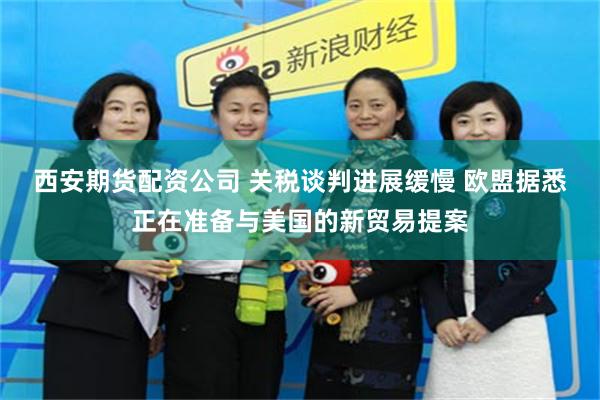 西安期货配资公司 关税谈判进展缓慢 欧盟据悉正在准备与美国的新贸易提案
