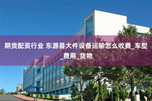 期货配资行业 东源县大件设备运输怎么收费_车型_费用_货物