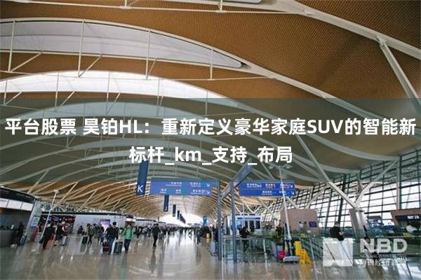 平台股票 昊铂HL：重新定义豪华家庭SUV的智能新标杆_km_支持_布局