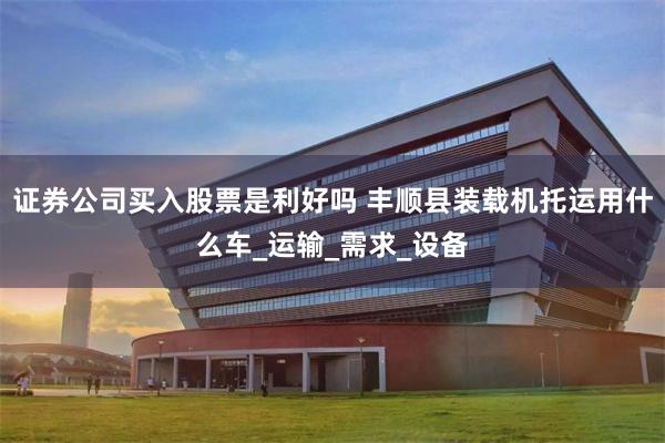 证券公司买入股票是利好吗 丰顺县装载机托运用什么车_运输_需求_设备