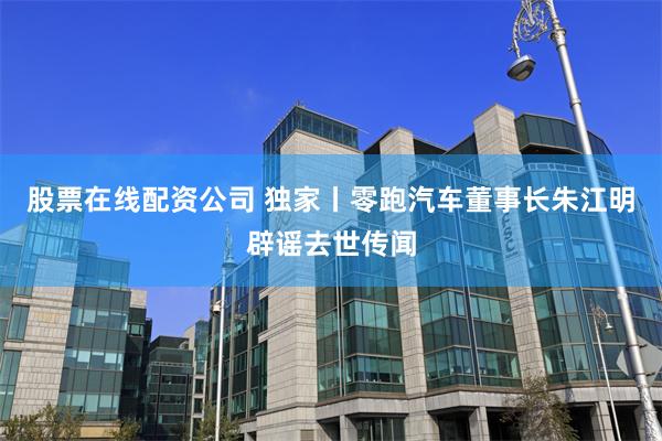 股票在线配资公司 独家丨零跑汽车董事长朱江明辟谣去世传闻