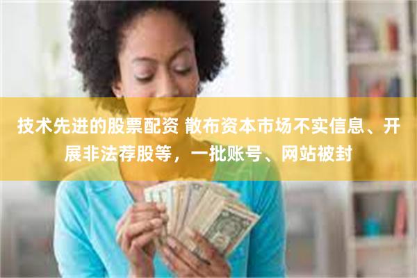技术先进的股票配资 散布资本市场不实信息、开展非法荐股等，一批账号、网站被封