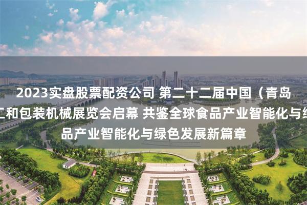 2023实盘股票配资公司 第二十二届中国（青岛）国际食品加工和包装机械展览会启幕 共鉴全球食品产业智能化与绿色发展新篇章