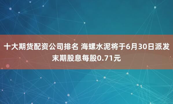 十大期货配资公司排名 海螺水泥将于6月30日派发末期股息每股0.71元