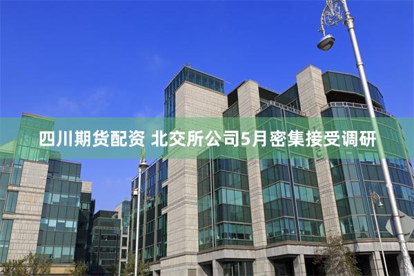 四川期货配资 北交所公司5月密集接受调研