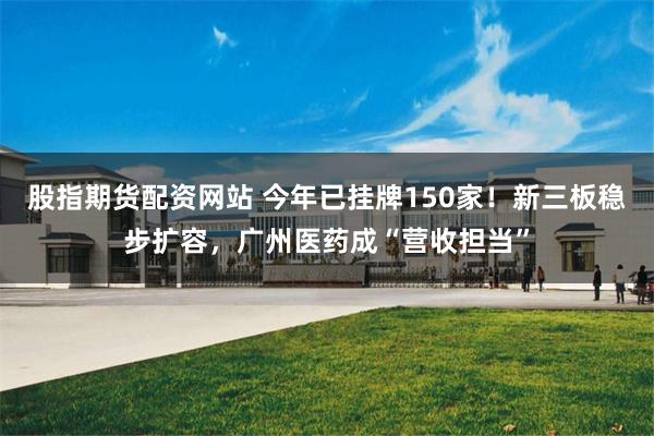 股指期货配资网站 今年已挂牌150家！新三板稳步扩容，广州医药成“营收担当”