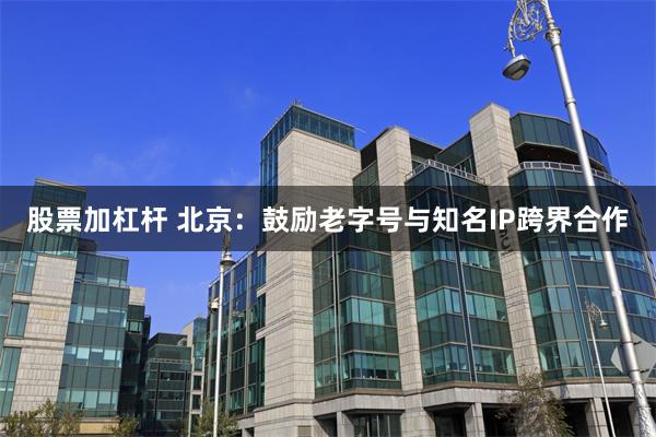 股票加杠杆 北京：鼓励老字号与知名IP跨界合作