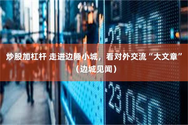 炒股加杠杆 走进边陲小城，看对外交流“大文章”（边城见闻）