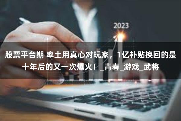 股票平台期 率土用真心对玩家，1亿补贴换回的是十年后的又一次爆火！_青春_游戏_武将