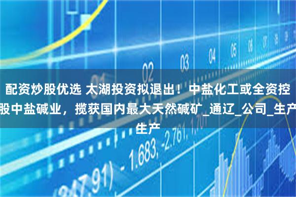 配资炒股优选 太湖投资拟退出！中盐化工或全资控股中盐碱业，揽获国内最大天然碱矿_通辽_公司_生产