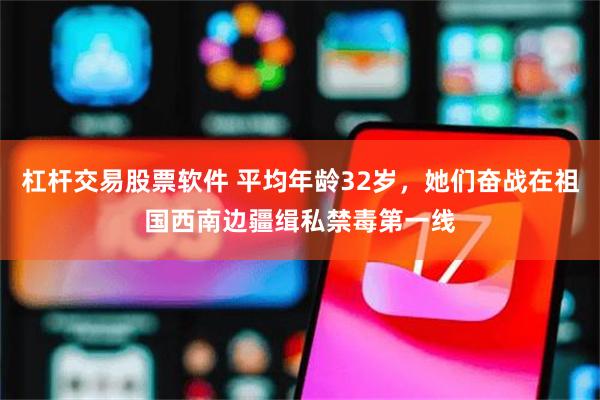 杠杆交易股票软件 平均年龄32岁，她们奋战在祖国西南边疆缉私禁毒第一线