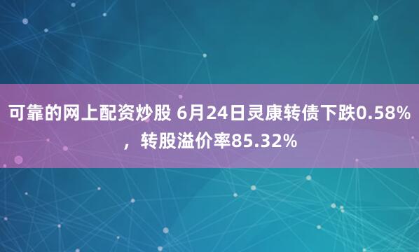 可靠的网上配资炒股 6月24日灵康转债下跌0.58%，转股溢价率85.32%