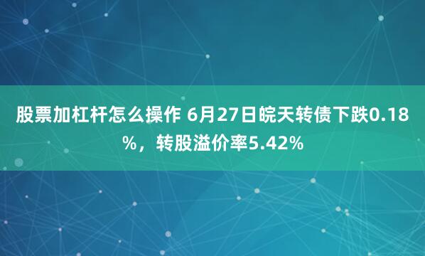 股票加杠杆怎么操作 6月27日皖天转债下跌0.18%，转股溢价率5.42%