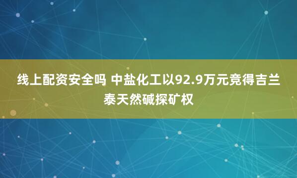 线上配资安全吗 中盐化工以92.9万元竞得吉兰泰天然碱探矿权